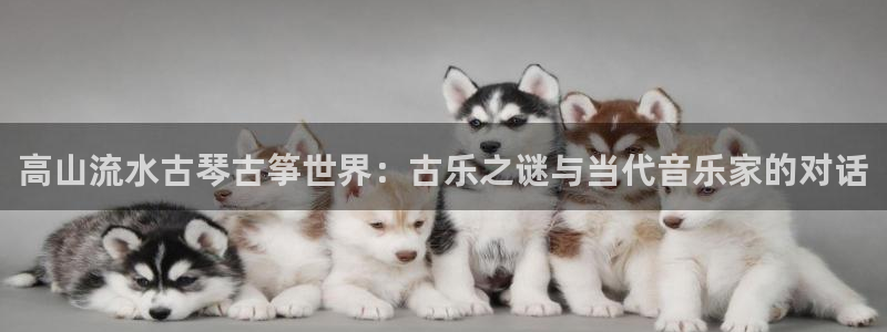 凯发平台首7O777：高山流水古琴古筝世界：古乐之谜与当代音